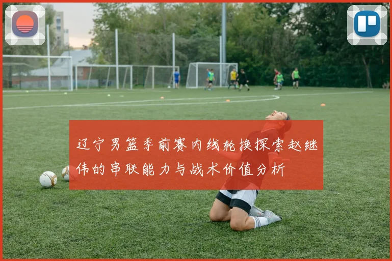 辽宁男篮季前赛内线轮换探索赵继伟的串联能力与战术价值分析