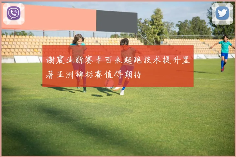 谢震业新赛季百米起跑技术提升显著亚洲锦标赛值得期待