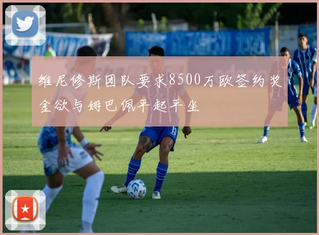 维尼修斯团队要求8500万欧签约奖金欲与姆巴佩平起平坐