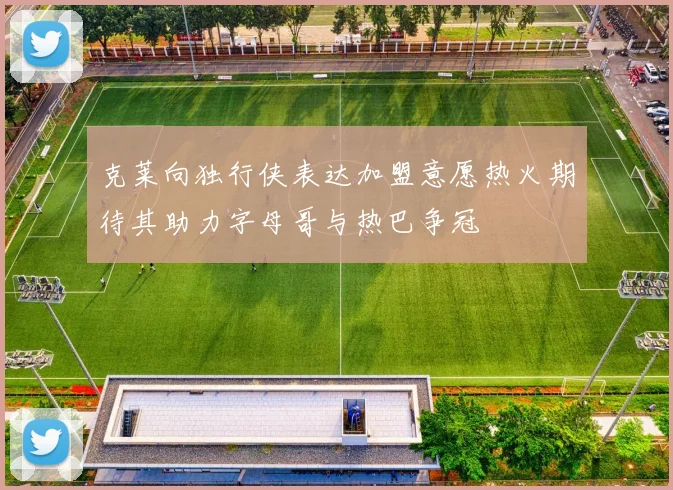 克莱向独行侠表达加盟意愿热火期待其助力字母哥与热巴争冠
