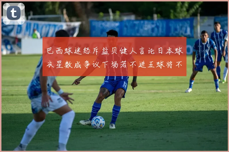 巴西球迷怒斥盐贝健人言论日本球衣星数成争议下场若不进五球将不庆祝