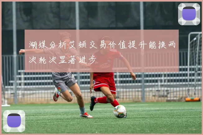 湖媒分析艾顿交易价值提升能换两次轮次显著进步