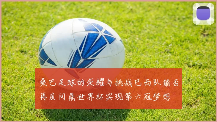 桑巴足球的荣耀与挑战巴西队能否再度问鼎世界杯实现第六冠梦想