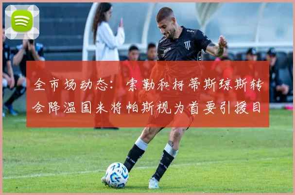 全市场动态：索勒和柯蒂斯琼斯转会降温国米将帕斯视为首要引援目标