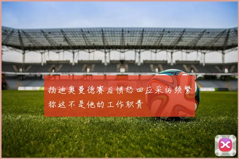 扬迪奥曼德赛后愤怒回应采访频繁称这不是他的工作职责