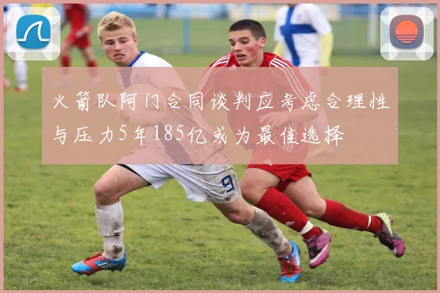 火箭队阿门合同谈判应考虑合理性与压力5年185亿或为最佳选择