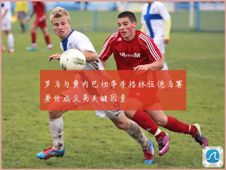 罗马与费内巴切争夺格林伍德马赛要价成交易关键因素