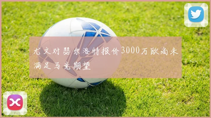 尤文对瑟尔洛特报价3000万欧尚未满足马竞期望