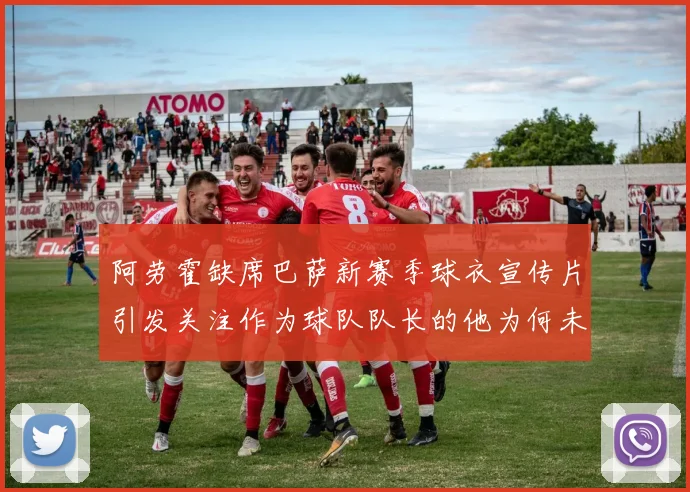 阿劳霍缺席巴萨新赛季球衣宣传片引发关注作为球队队长的他为何未现身