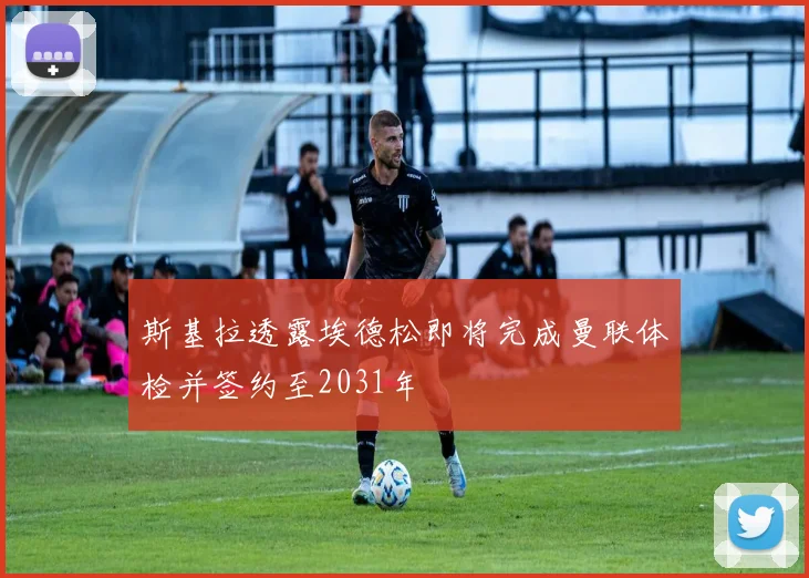 斯基拉透露埃德松即将完成曼联体检并签约至2031年