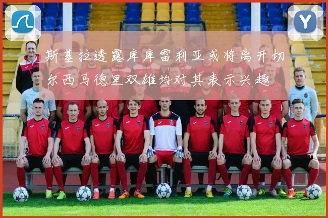 斯基拉透露库库雷利亚或将离开切尔西马德里双雄均对其表示兴趣