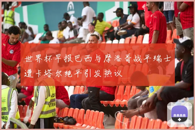 世界杯早报巴西与摩洛哥战平瑞士遭卡塔尔绝平引发热议