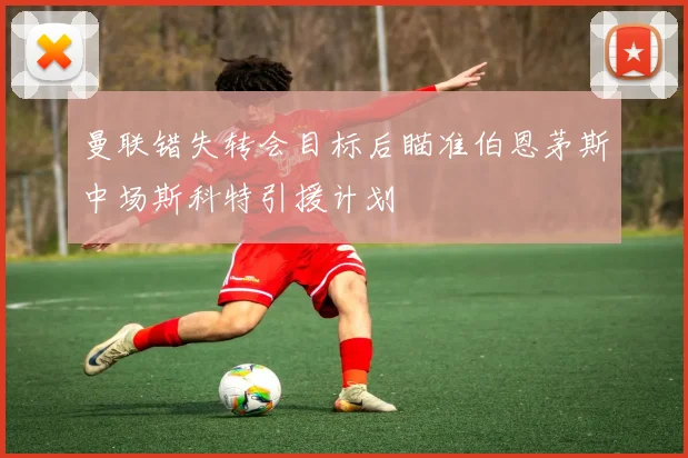 曼联错失转会目标后瞄准伯恩茅斯中场斯科特引援计划