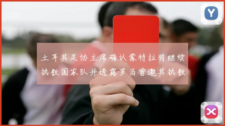 土耳其足协主席确认蒙特拉将继续执教国家队并透露罗马曾邀其执教
