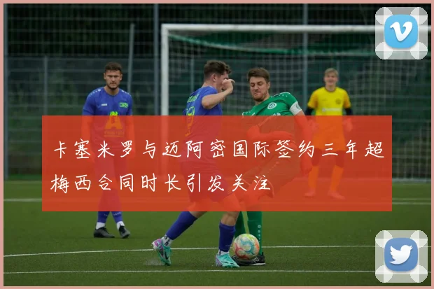 卡塞米罗与迈阿密国际签约三年超梅西合同时长引发关注