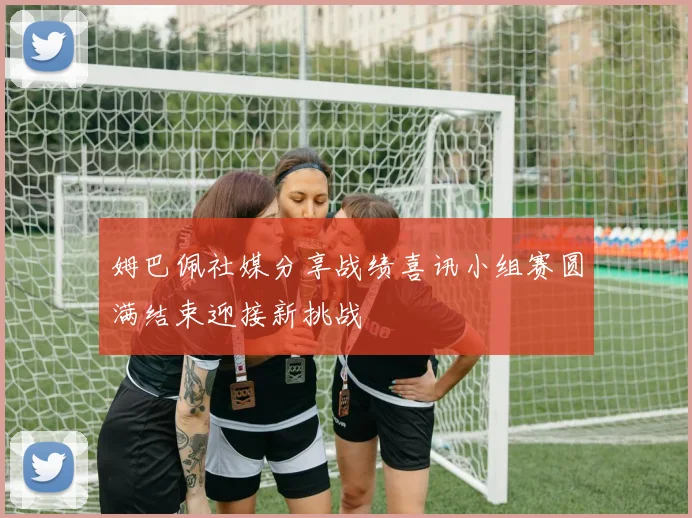 姆巴佩社媒分享战绩喜讯小组赛圆满结束迎接新挑战
