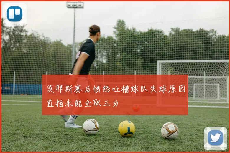 莫耶斯赛后愤怒吐槽球队失球原因直指未能全取三分