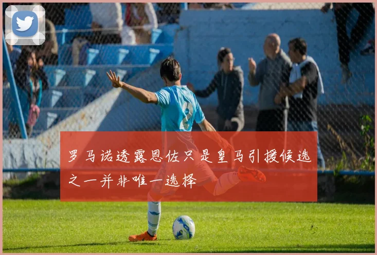 罗马诺透露恩佐只是皇马引援候选之一并非唯一选择