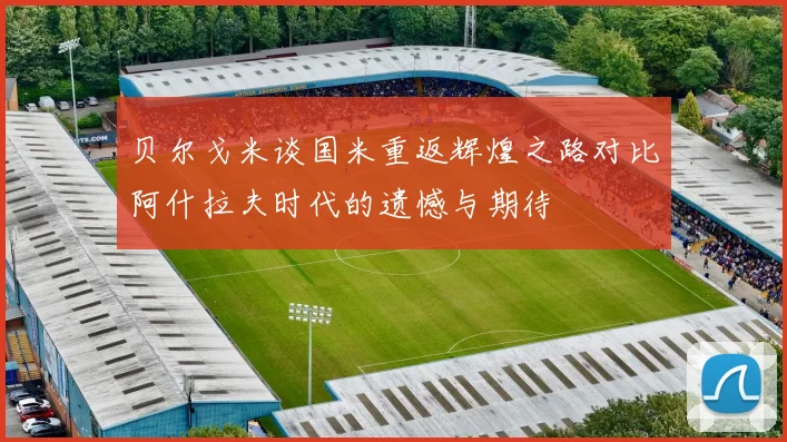 贝尔戈米谈国米重返辉煌之路对比阿什拉夫时代的遗憾与期待
