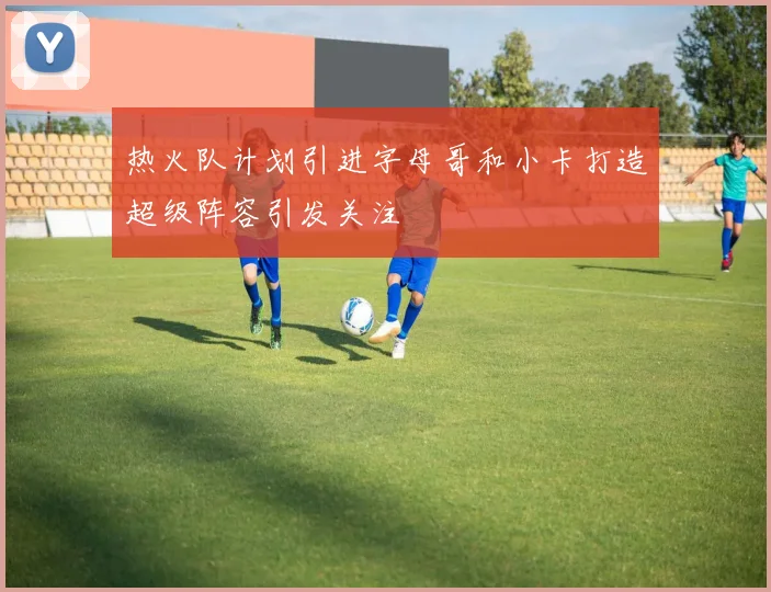 热火队计划引进字母哥和小卡打造超级阵容引发关注