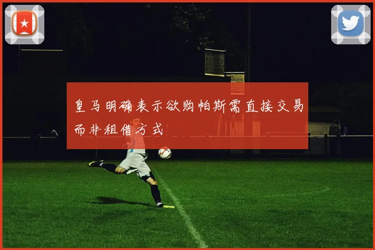 皇马明确表示欲购帕斯需直接交易而非租借方式