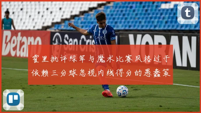 霍里批评绿军与魔术比赛风格过于依赖三分球忽视内线得分的愚蠢策略