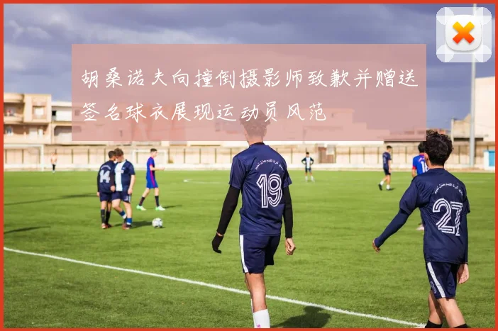 胡桑诺夫向撞倒摄影师致歉并赠送签名球衣展现运动员风范