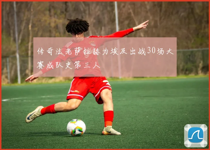 传奇法老萨拉赫为埃及出战30场大赛成队史第三人