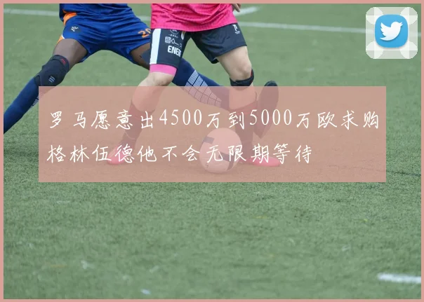 罗马愿意出4500万到5000万欧求购格林伍德他不会无限期等待