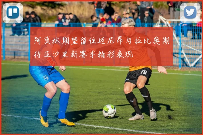 阿莫林期望留住迈尼昂与拉比奥期待亚沙里新赛季精彩表现
