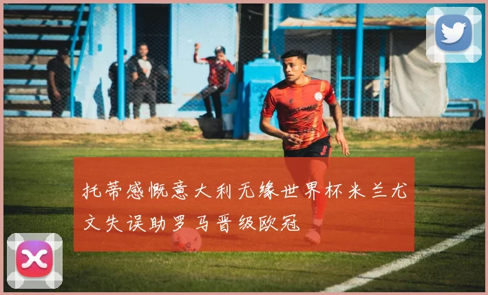 托蒂感慨意大利无缘世界杯米兰尤文失误助罗马晋级欧冠
