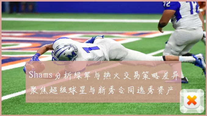 Shams分析绿军与热火交易策略差异聚焦超级球星与新秀合同选秀资产