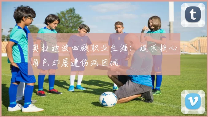 奥拉迪波回顾职业生涯：追求核心角色却屡遭伤病困扰